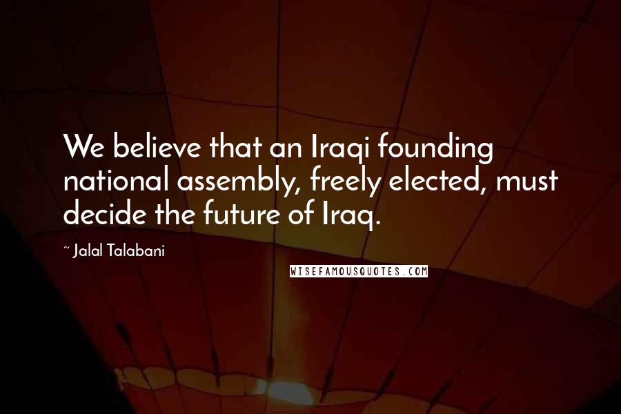 Jalal Talabani Quotes: We believe that an Iraqi founding national assembly, freely elected, must decide the future of Iraq.