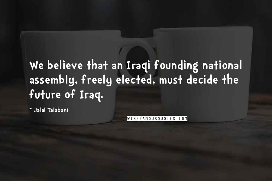 Jalal Talabani Quotes: We believe that an Iraqi founding national assembly, freely elected, must decide the future of Iraq.