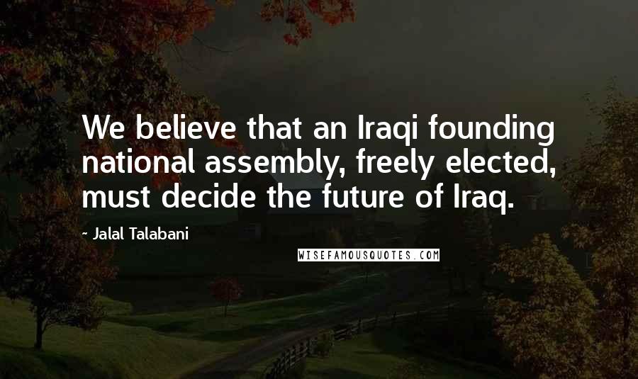 Jalal Talabani Quotes: We believe that an Iraqi founding national assembly, freely elected, must decide the future of Iraq.