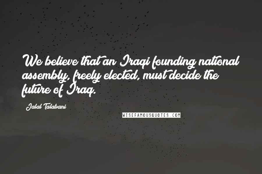 Jalal Talabani Quotes: We believe that an Iraqi founding national assembly, freely elected, must decide the future of Iraq.