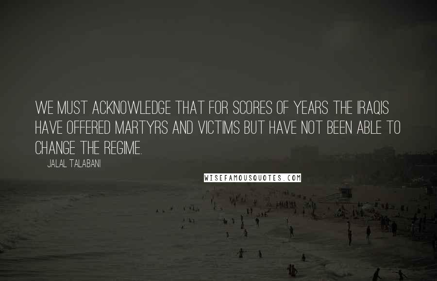 Jalal Talabani Quotes: We must acknowledge that for scores of years the Iraqis have offered martyrs and victims but have not been able to change the regime.