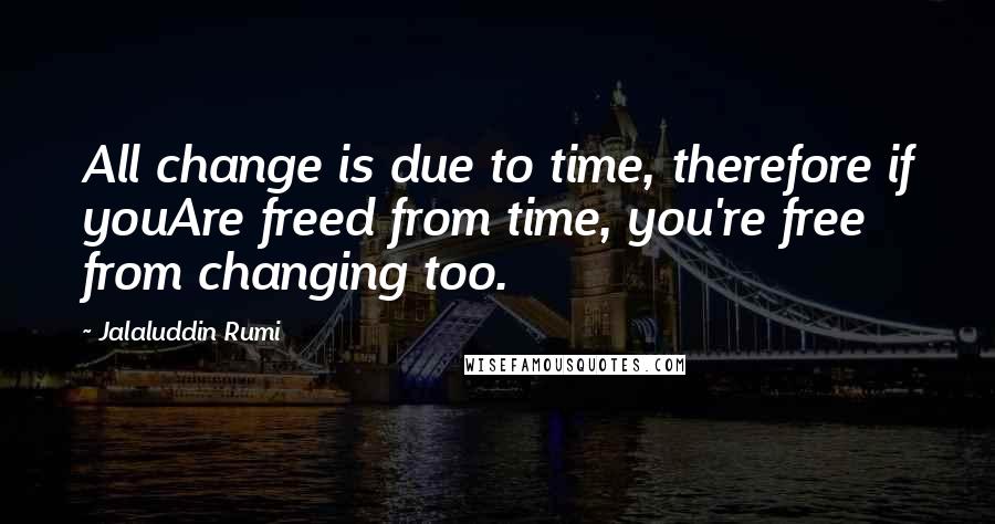 Jalaluddin Rumi Quotes: All change is due to time, therefore if youAre freed from time, you're free from changing too.