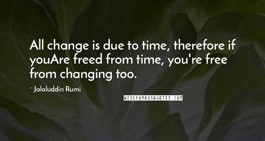 Jalaluddin Rumi Quotes: All change is due to time, therefore if youAre freed from time, you're free from changing too.