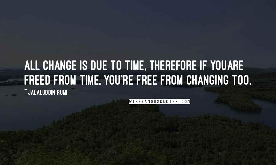 Jalaluddin Rumi Quotes: All change is due to time, therefore if youAre freed from time, you're free from changing too.