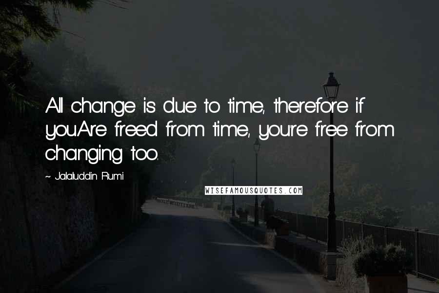 Jalaluddin Rumi Quotes: All change is due to time, therefore if youAre freed from time, you're free from changing too.