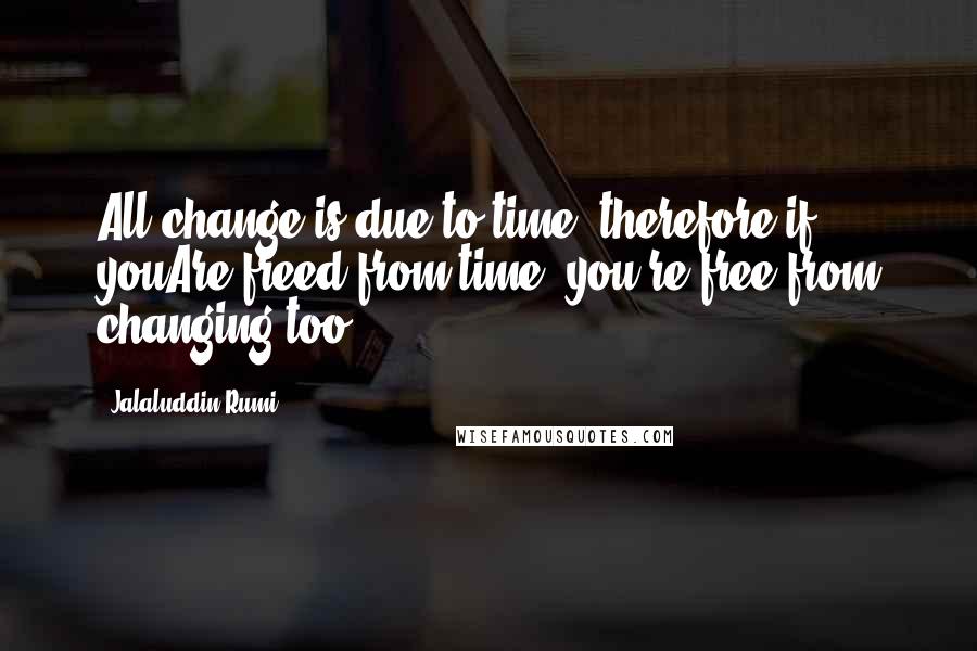 Jalaluddin Rumi Quotes: All change is due to time, therefore if youAre freed from time, you're free from changing too.