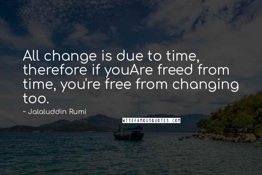 Jalaluddin Rumi Quotes: All change is due to time, therefore if youAre freed from time, you're free from changing too.