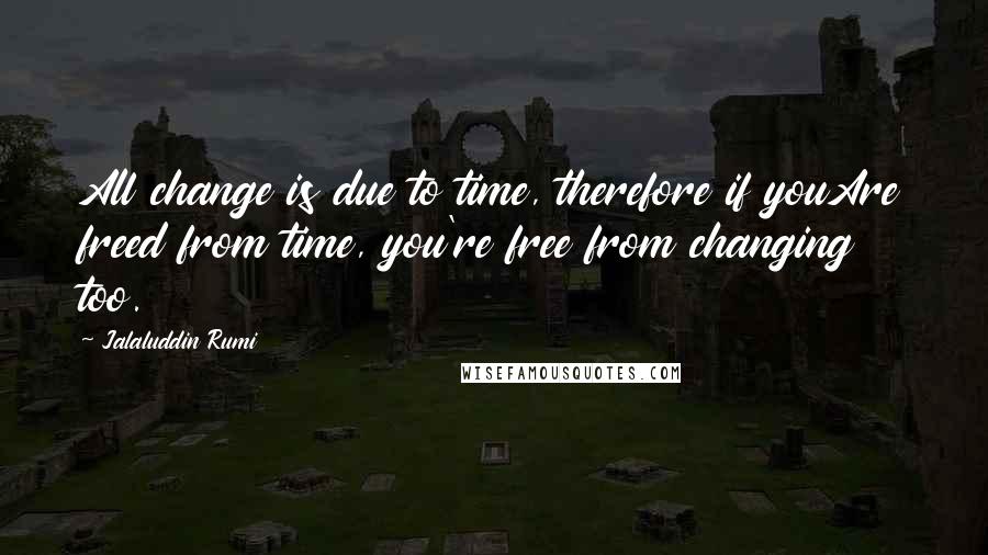 Jalaluddin Rumi Quotes: All change is due to time, therefore if youAre freed from time, you're free from changing too.