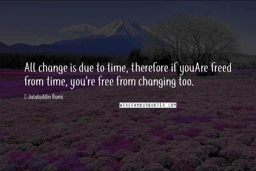 Jalaluddin Rumi Quotes: All change is due to time, therefore if youAre freed from time, you're free from changing too.