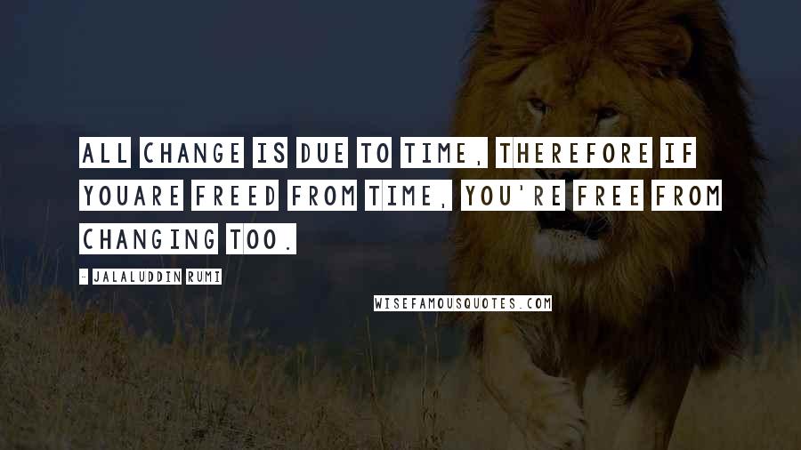 Jalaluddin Rumi Quotes: All change is due to time, therefore if youAre freed from time, you're free from changing too.