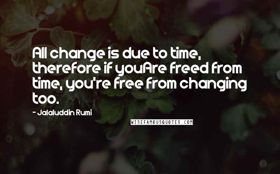 Jalaluddin Rumi Quotes: All change is due to time, therefore if youAre freed from time, you're free from changing too.