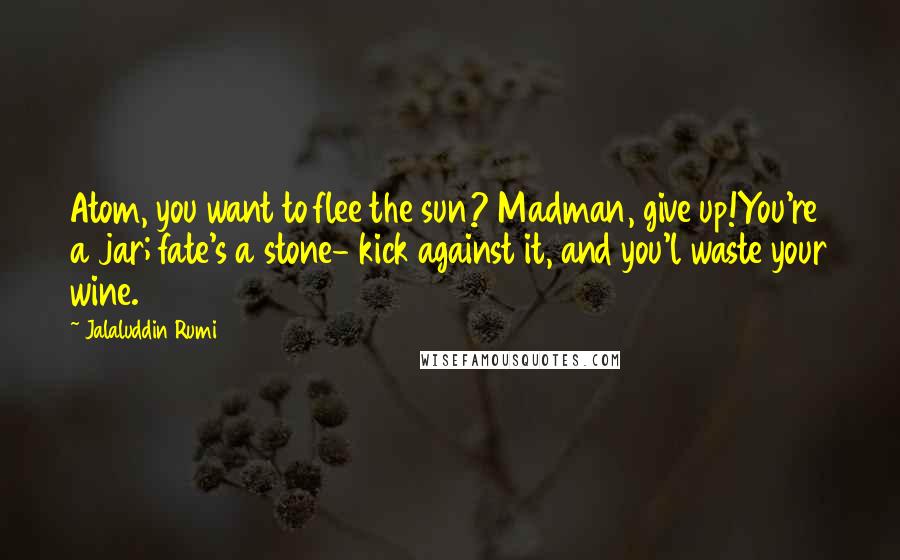 Jalaluddin Rumi Quotes: Atom, you want to flee the sun? Madman, give up!You're a jar; fate's a stone- kick against it, and you'l waste your wine.