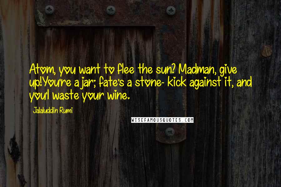 Jalaluddin Rumi Quotes: Atom, you want to flee the sun? Madman, give up!You're a jar; fate's a stone- kick against it, and you'l waste your wine.