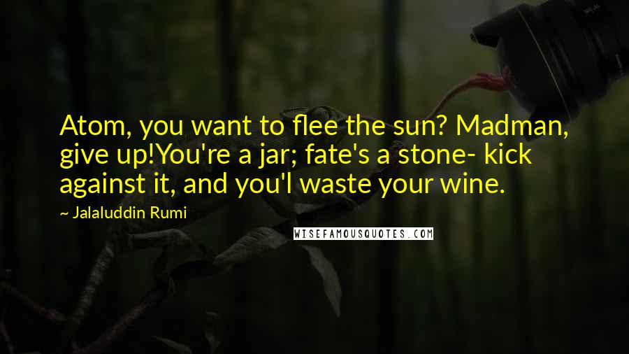 Jalaluddin Rumi Quotes: Atom, you want to flee the sun? Madman, give up!You're a jar; fate's a stone- kick against it, and you'l waste your wine.