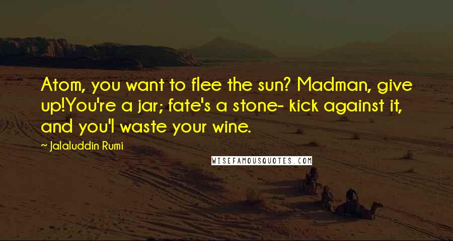 Jalaluddin Rumi Quotes: Atom, you want to flee the sun? Madman, give up!You're a jar; fate's a stone- kick against it, and you'l waste your wine.