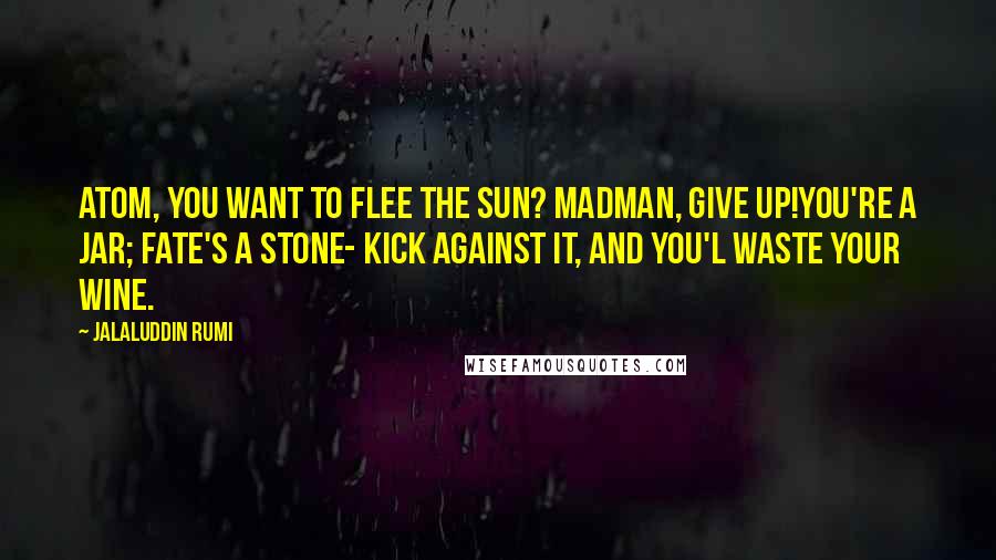 Jalaluddin Rumi Quotes: Atom, you want to flee the sun? Madman, give up!You're a jar; fate's a stone- kick against it, and you'l waste your wine.