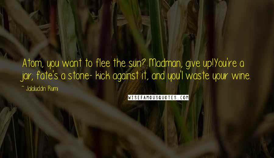 Jalaluddin Rumi Quotes: Atom, you want to flee the sun? Madman, give up!You're a jar; fate's a stone- kick against it, and you'l waste your wine.