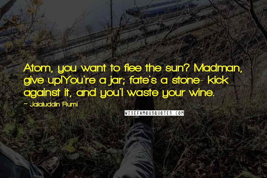 Jalaluddin Rumi Quotes: Atom, you want to flee the sun? Madman, give up!You're a jar; fate's a stone- kick against it, and you'l waste your wine.