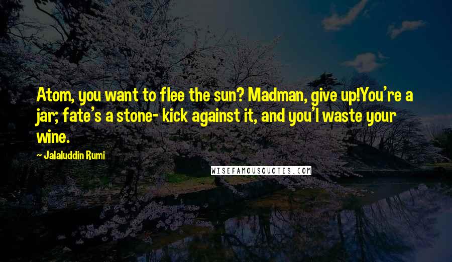 Jalaluddin Rumi Quotes: Atom, you want to flee the sun? Madman, give up!You're a jar; fate's a stone- kick against it, and you'l waste your wine.