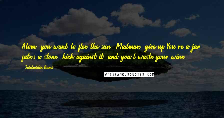 Jalaluddin Rumi Quotes: Atom, you want to flee the sun? Madman, give up!You're a jar; fate's a stone- kick against it, and you'l waste your wine.