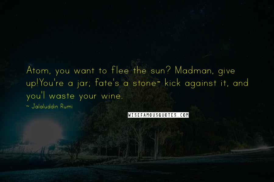 Jalaluddin Rumi Quotes: Atom, you want to flee the sun? Madman, give up!You're a jar; fate's a stone- kick against it, and you'l waste your wine.