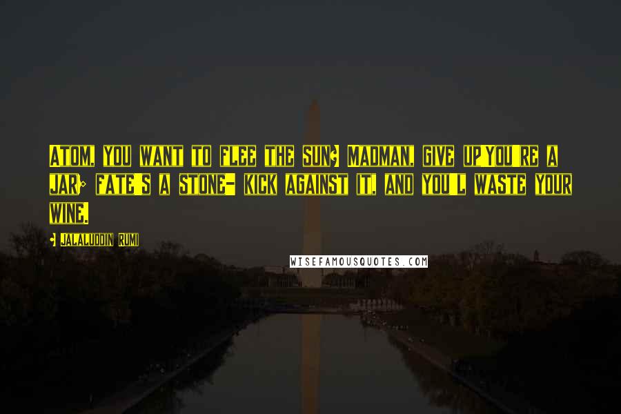 Jalaluddin Rumi Quotes: Atom, you want to flee the sun? Madman, give up!You're a jar; fate's a stone- kick against it, and you'l waste your wine.