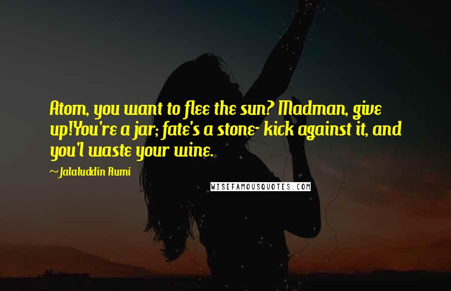 Jalaluddin Rumi Quotes: Atom, you want to flee the sun? Madman, give up!You're a jar; fate's a stone- kick against it, and you'l waste your wine.