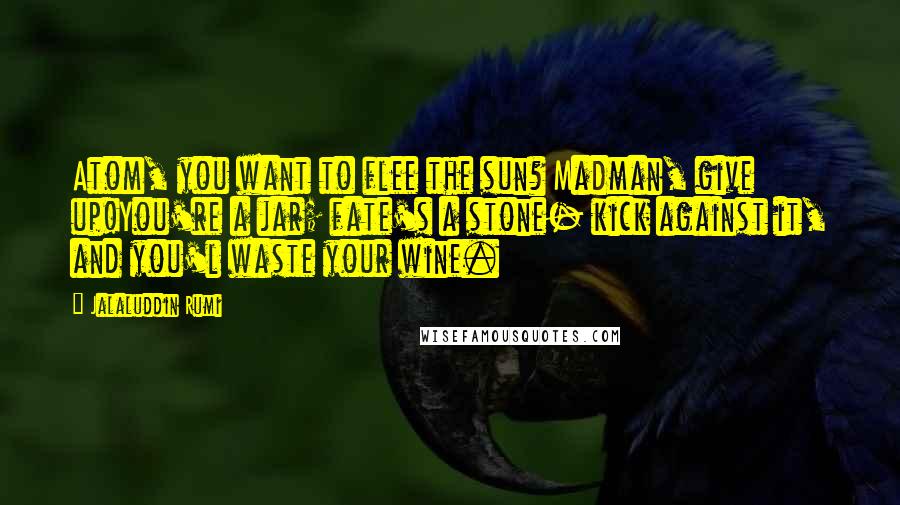 Jalaluddin Rumi Quotes: Atom, you want to flee the sun? Madman, give up!You're a jar; fate's a stone- kick against it, and you'l waste your wine.