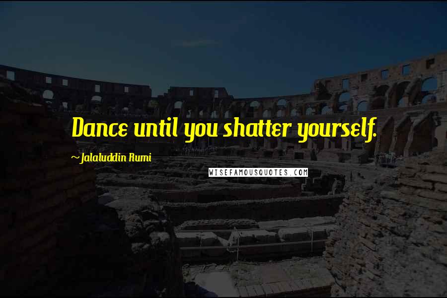 Jalaluddin Rumi Quotes: Dance until you shatter yourself.