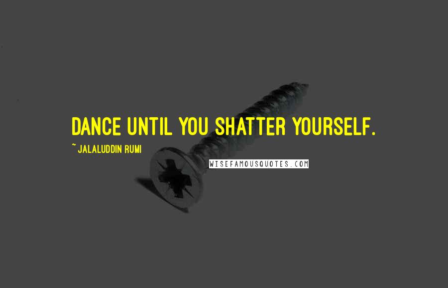 Jalaluddin Rumi Quotes: Dance until you shatter yourself.