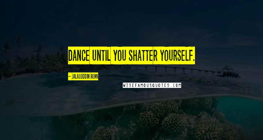 Jalaluddin Rumi Quotes: Dance until you shatter yourself.