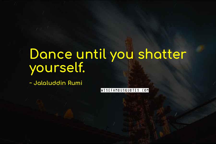 Jalaluddin Rumi Quotes: Dance until you shatter yourself.