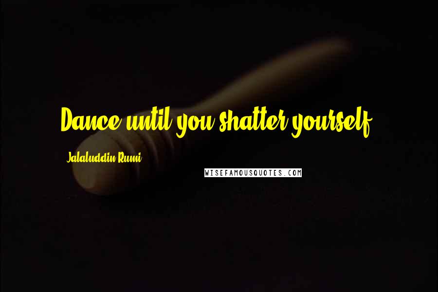 Jalaluddin Rumi Quotes: Dance until you shatter yourself.