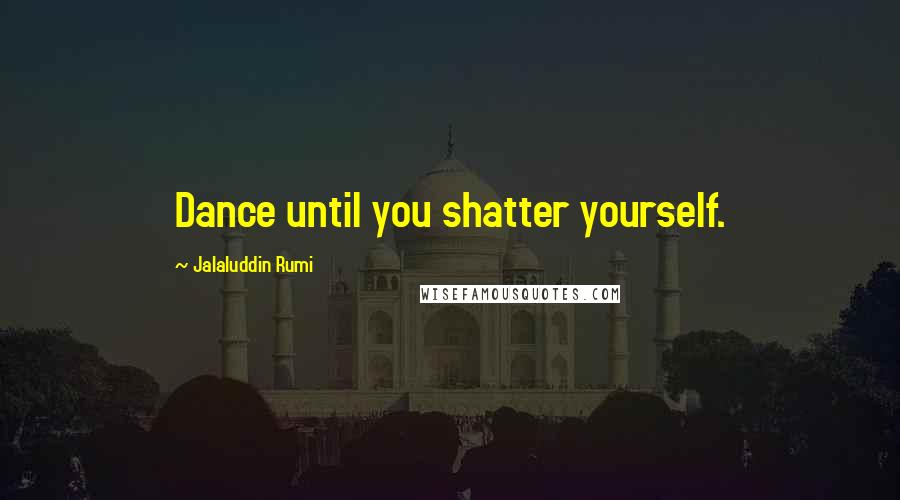 Jalaluddin Rumi Quotes: Dance until you shatter yourself.