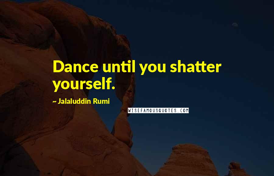 Jalaluddin Rumi Quotes: Dance until you shatter yourself.