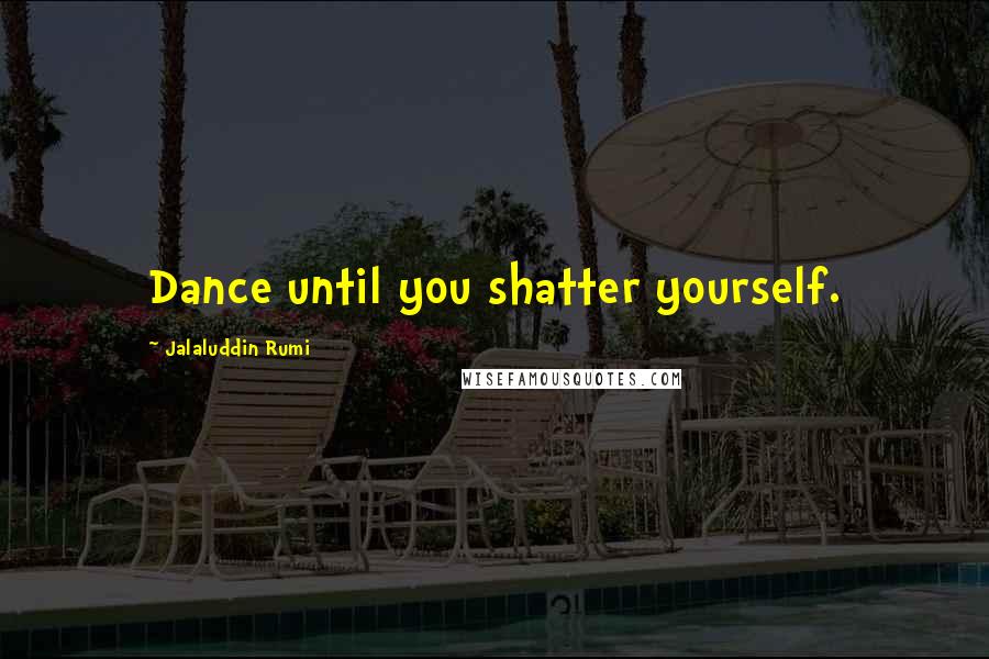 Jalaluddin Rumi Quotes: Dance until you shatter yourself.