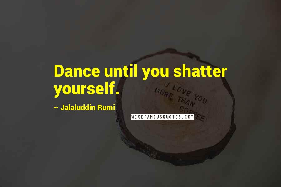 Jalaluddin Rumi Quotes: Dance until you shatter yourself.