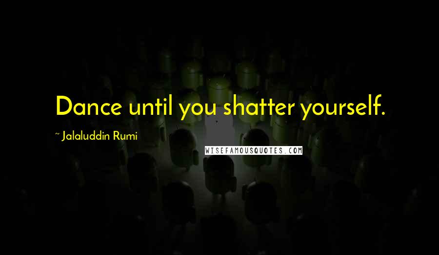 Jalaluddin Rumi Quotes: Dance until you shatter yourself.