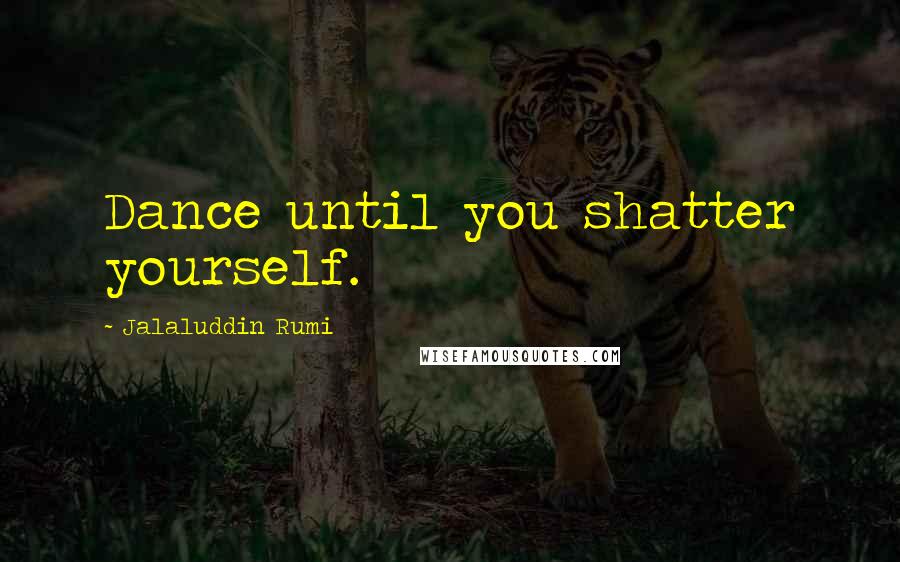 Jalaluddin Rumi Quotes: Dance until you shatter yourself.