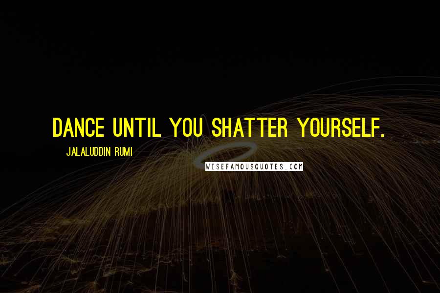 Jalaluddin Rumi Quotes: Dance until you shatter yourself.