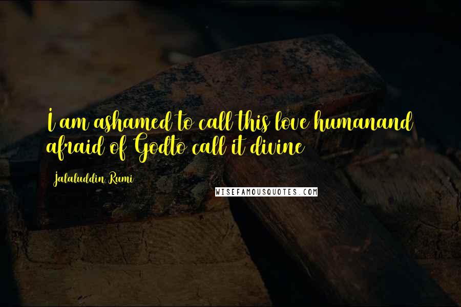 Jalaluddin Rumi Quotes: I am ashamed to call this love humanand afraid of Godto call it divine