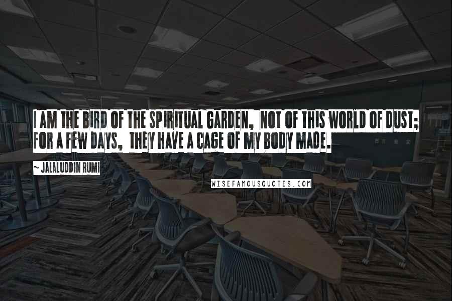 Jalaluddin Rumi Quotes: I am the bird of the spiritual Garden, not of this world of dust; for a few days, they have a cage of my body made.