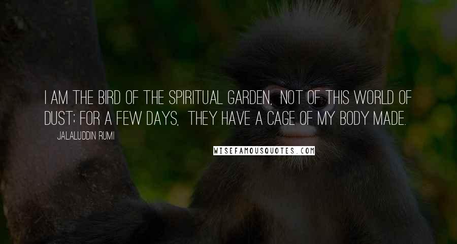 Jalaluddin Rumi Quotes: I am the bird of the spiritual Garden, not of this world of dust; for a few days, they have a cage of my body made.