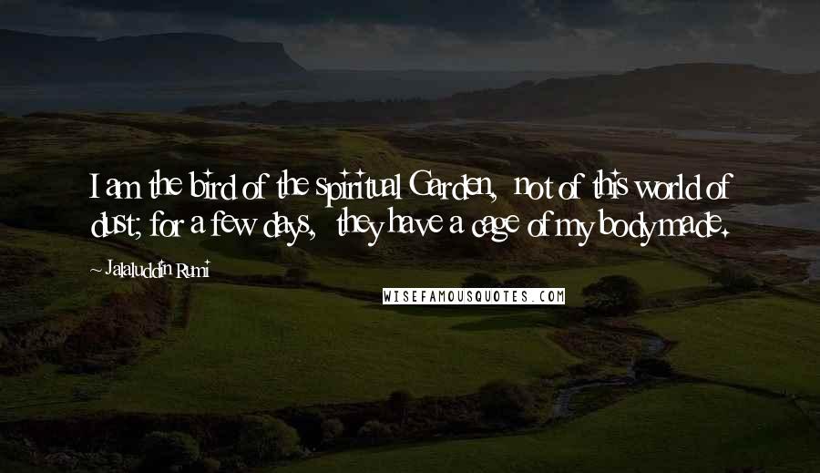 Jalaluddin Rumi Quotes: I am the bird of the spiritual Garden, not of this world of dust; for a few days, they have a cage of my body made.