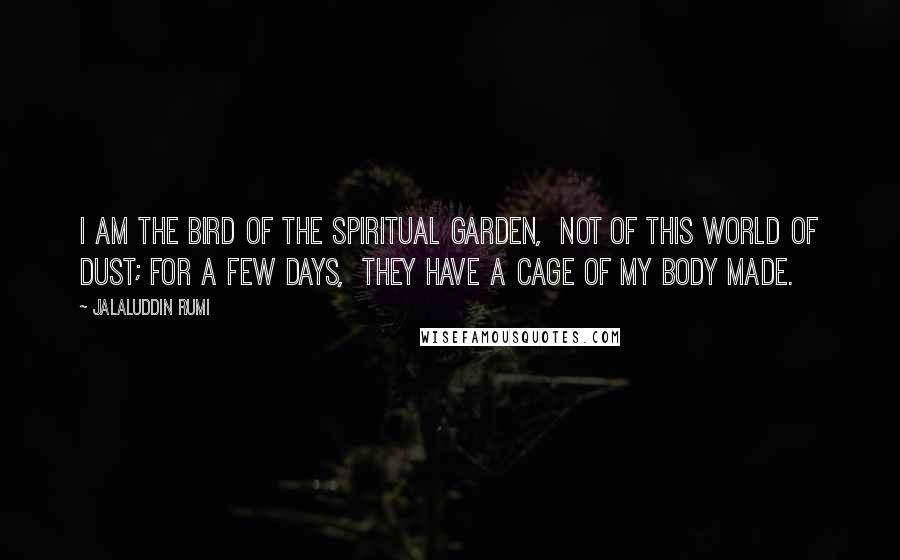 Jalaluddin Rumi Quotes: I am the bird of the spiritual Garden, not of this world of dust; for a few days, they have a cage of my body made.