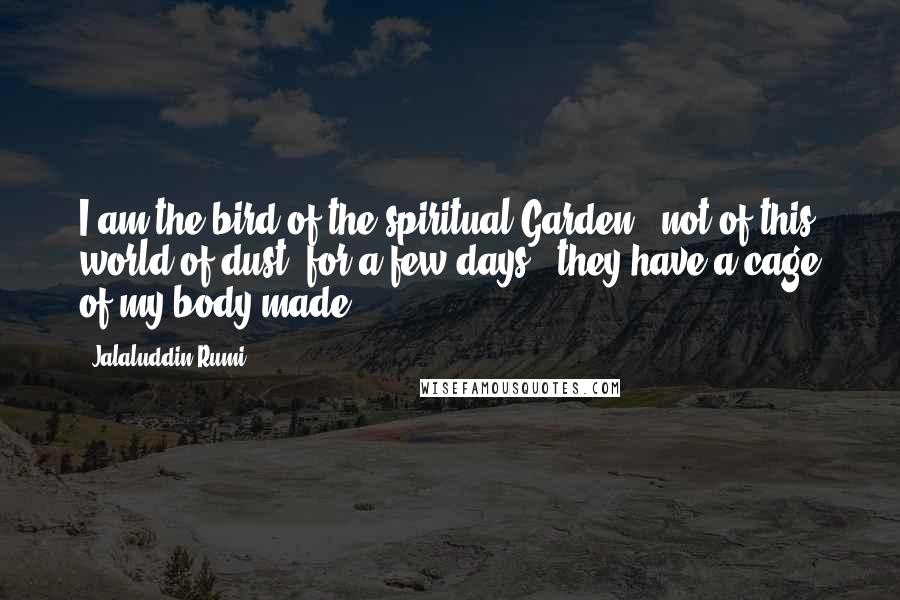 Jalaluddin Rumi Quotes: I am the bird of the spiritual Garden, not of this world of dust; for a few days, they have a cage of my body made.