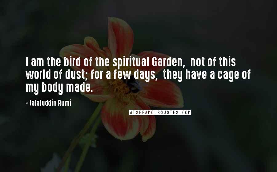 Jalaluddin Rumi Quotes: I am the bird of the spiritual Garden, not of this world of dust; for a few days, they have a cage of my body made.
