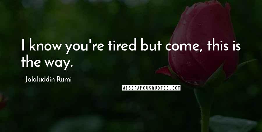 Jalaluddin Rumi Quotes: I know you're tired but come, this is the way.