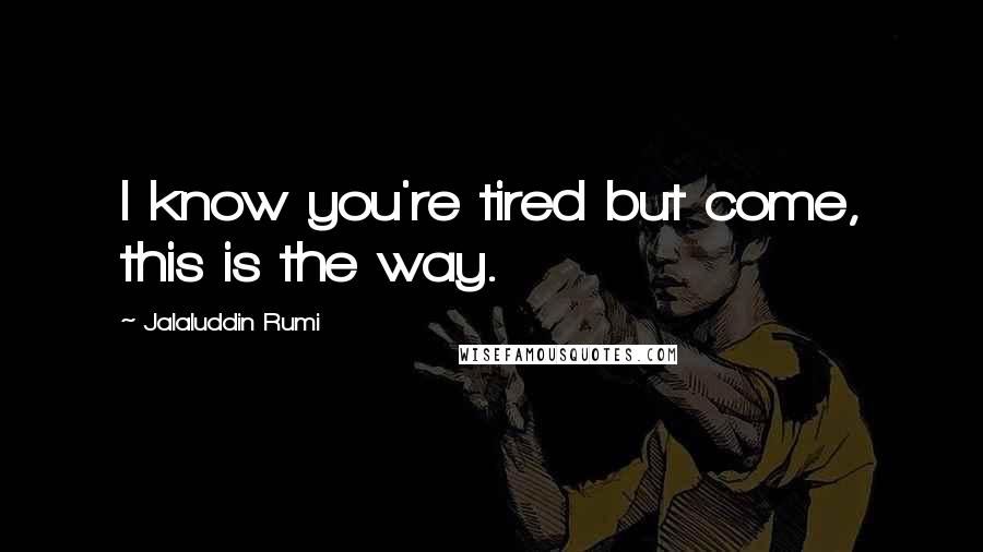 Jalaluddin Rumi Quotes: I know you're tired but come, this is the way.