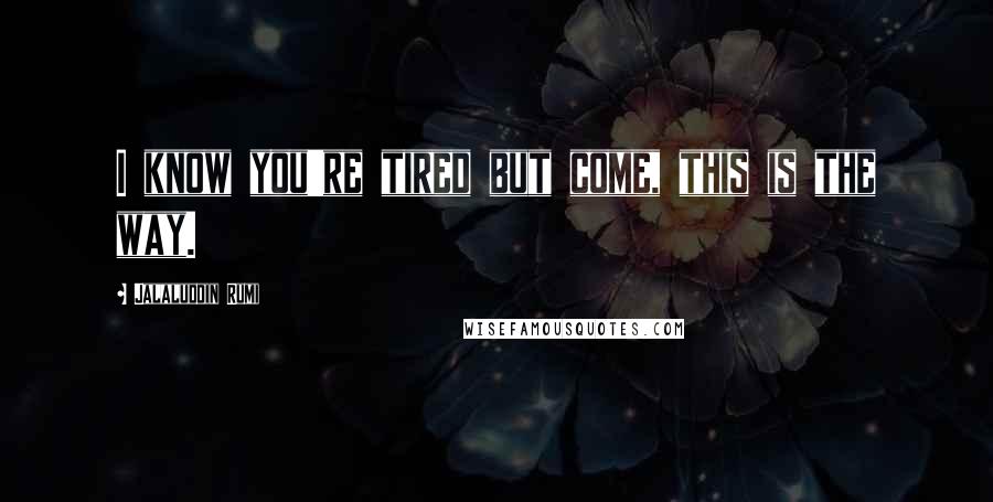 Jalaluddin Rumi Quotes: I know you're tired but come, this is the way.